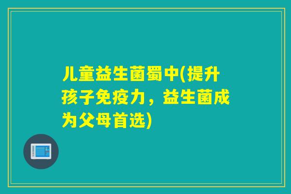 儿童益生菌蜀中(提升孩子力,益生菌成为父母首选) 儿童益生菌蜀中(提升孩子力,益生菌成为父母首选)
