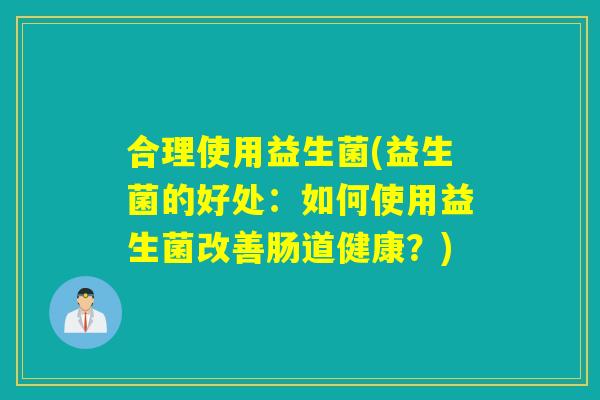 合理使用益生菌(益生菌的好处:如何使用益生菌改善肠道健康?) 合理使用益生菌(益生菌的好处:如何使用益生菌改善肠道健康?)
