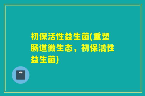 初保活性益生菌(重塑肠道微生态，初保活性益生菌)