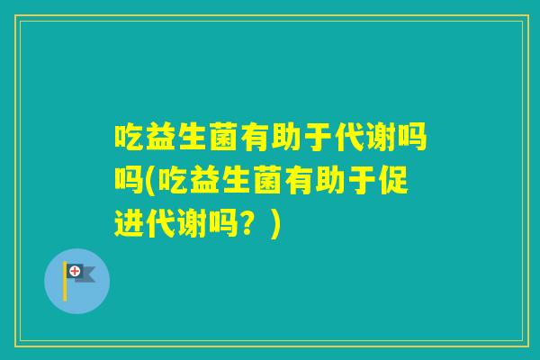 吃益生菌有助于代谢吗吗(吃益生菌有助于促进代谢吗？)