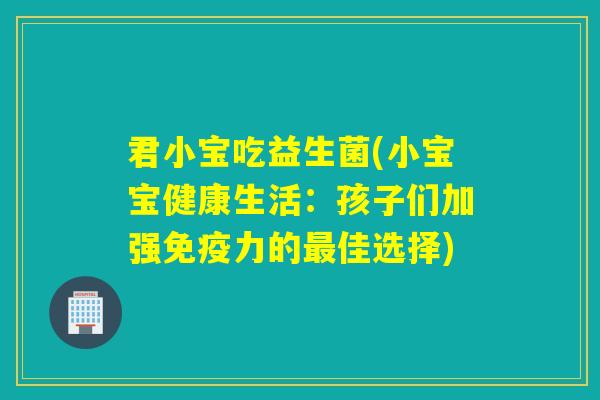 君小宝吃益生菌(小宝宝健康生活:孩子们加强力的佳选择) 君小宝吃益生菌(小宝宝健康生活:孩子们加强力的佳选择)