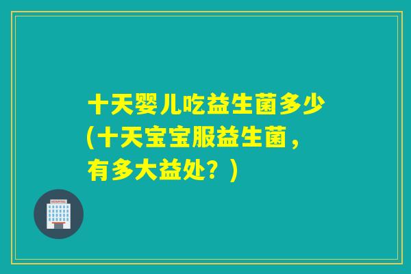 十天婴儿吃益生菌多少(十天宝宝服益生菌,有多大益处?) 十天婴儿吃益生菌多少(十天宝宝服益生菌,有多大益处?)
