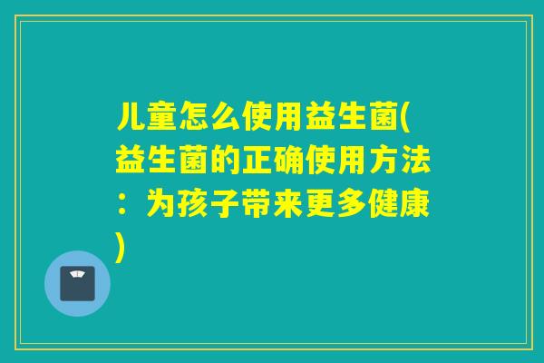 儿童怎么使用益生菌(益生菌的正确使用方法:为孩子带来更多健康) 儿童怎么使用益生菌(益生菌的正确使用方法:为孩子带来更多健康)