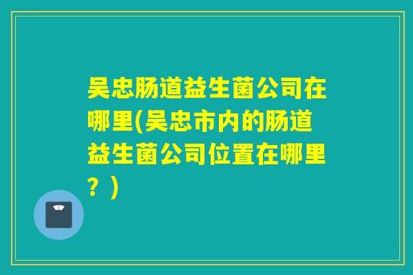 吴忠肠道益生菌公司在哪里(吴忠市内的肠道益生菌公司位置在哪里?) 吴忠肠道益生菌公司在哪里(吴忠市内的肠道益生菌公司位置在哪里?)