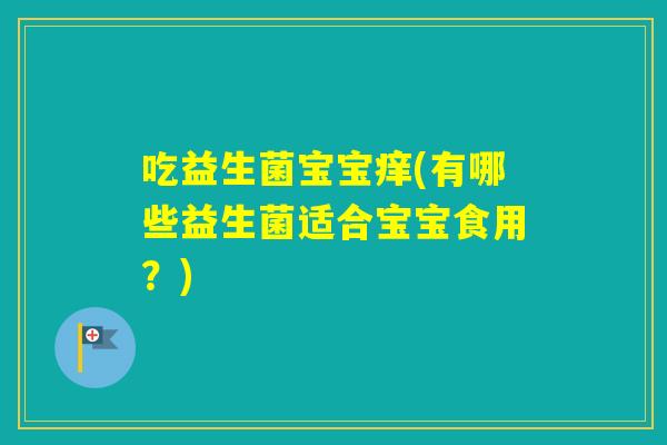 吃益生菌宝宝痒(有哪些益生菌适合宝宝食用?) 吃益生菌宝宝痒(有哪些益生菌适合宝宝食用?)