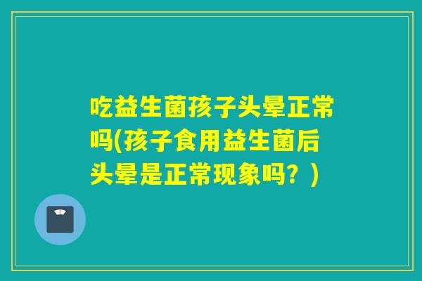 吃益生菌孩子头晕正常吗(孩子食用益生菌后头晕是正常现象吗?) 吃益生菌孩子头晕正常吗(孩子食用益生菌后头晕是正常现象吗?)