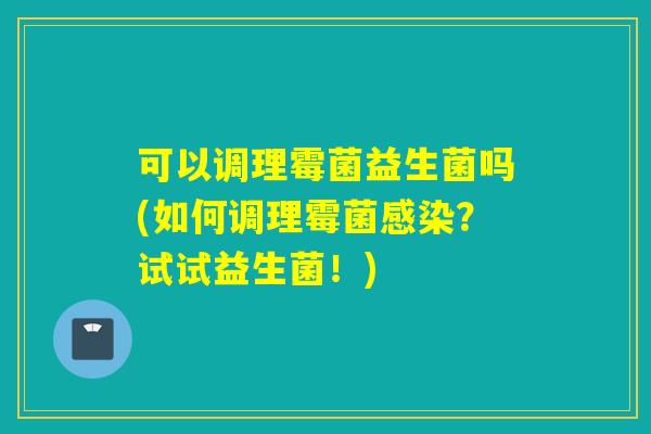 可以调理霉菌益生菌吗(如何调理霉菌？试试益生菌！)