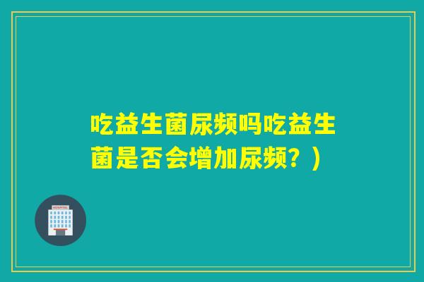 吃益生菌尿频吗吃益生菌是否会增加尿频?) 吃益生菌尿频吗吃益生菌是否会增加尿频?)
