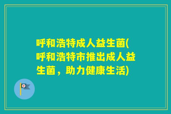 呼和浩特成人益生菌(呼和浩特市推出成人益生菌，助力健康生活)