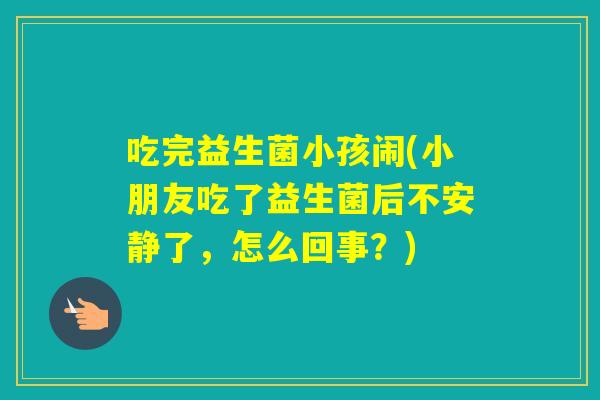 吃完益生菌小孩闹(小朋友吃了益生菌后不安静了，怎么回事？)