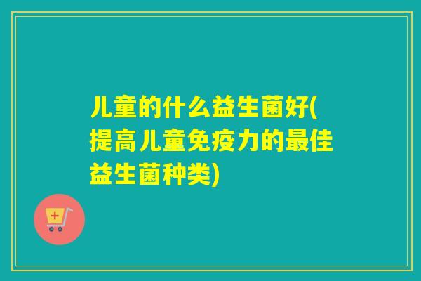 儿童的什么益生菌好(提高儿童力的佳益生菌种类) 儿童的什么益生菌好(提高儿童力的佳益生菌种类)