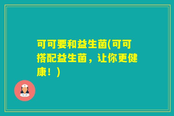 可可要和益生菌(可可搭配益生菌,让你更健康!) 可可要和益生菌(可可搭配益生菌,让你更健康!)