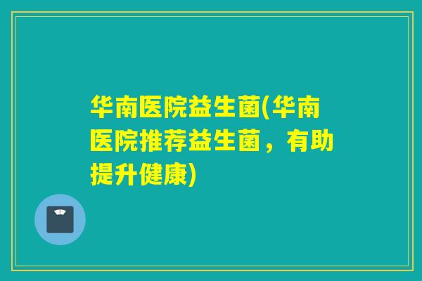 华南医院益生菌(华南医院推荐益生菌，有助提升健康)