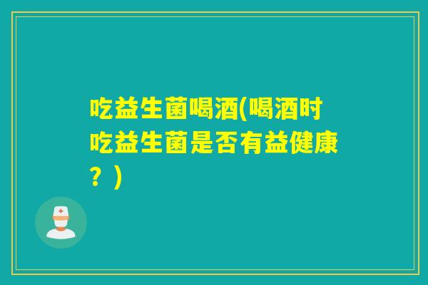 吃益生菌喝酒(喝酒时吃益生菌是否有益健康?) 吃益生菌喝酒(喝酒时吃益生菌是否有益健康?)