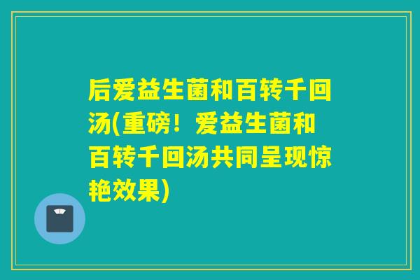 后爱益生菌和百转千回汤(重磅!爱益生菌和百转千回汤共同呈现惊艳效果) 后爱益生菌和百转千回汤(重磅!爱益生菌和百转千回汤共同呈现惊艳效果)