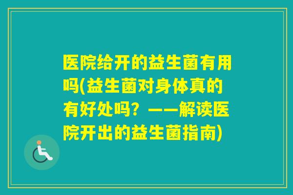 医院给开的益生菌有用吗(益生菌对身体真的有好处吗?——解读医院开出的益生菌指南) 医院给开的益生菌有用吗(益生菌对身体真的有好处吗?——解读医院开出的益生菌指南)