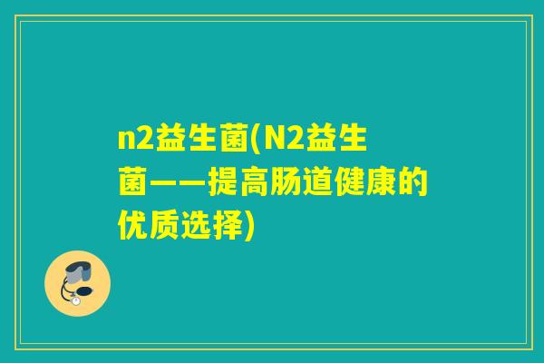 n2益生菌(N2益生菌——提高肠道健康的优质选择) n2益生菌(N2益生菌——提高肠道健康的优质选择)