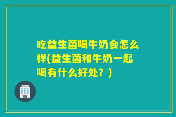 吃益生菌喝牛奶会怎么样(益生菌和牛奶一起喝有什么好处？)