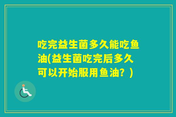 吃完益生菌多久能吃鱼油(益生菌吃完后多久可以开始服用鱼油？)