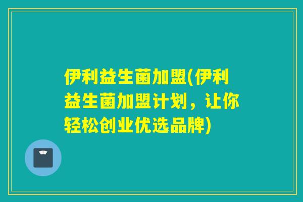 伊利益生菌加盟(伊利益生菌加盟计划,让你轻松创业优选品牌) 伊利益生菌加盟(伊利益生菌加盟计划,让你轻松创业优选品牌)