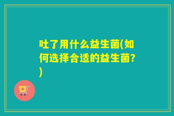 吐了用什么益生菌(如何选择合适的益生菌?) 吐了用什么益生菌(如何选择合适的益生菌?)