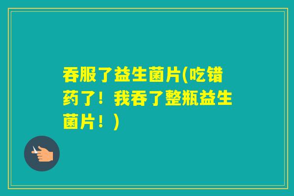 吞服了益生菌片(吃错药了!我吞了整瓶益生菌片!) 吞服了益生菌片(吃错药了!我吞了整瓶益生菌片!)