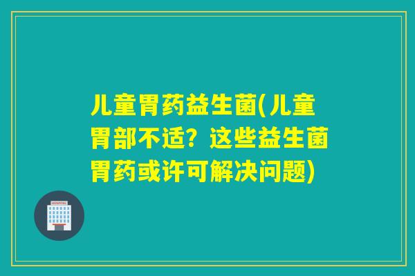 儿童胃药益生菌(儿童胃部不适？这些益生菌胃药或许可解决问题)