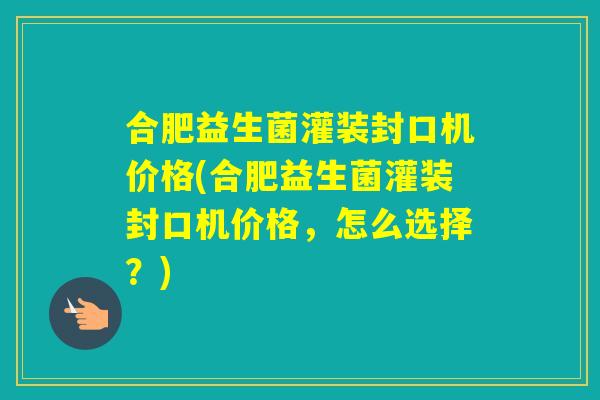 合肥益生菌灌装封口机价格(合肥益生菌灌装封口机价格，怎么选择？)