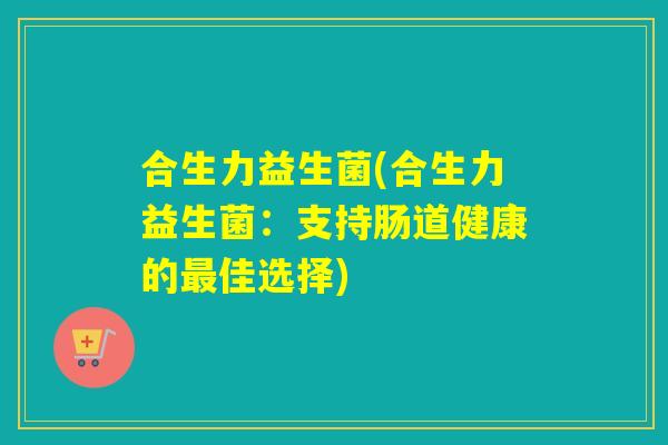 合生力益生菌(合生力益生菌:支持肠道健康的佳选择) 合生力益生菌(合生力益生菌:支持肠道健康的佳选择)