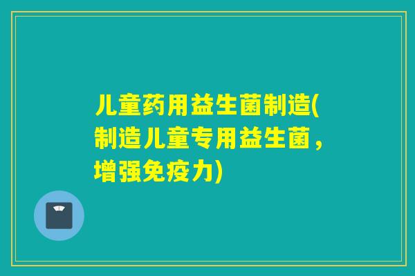 儿童药用益生菌制造(制造儿童专用益生菌,增强力) 儿童药用益生菌制造(制造儿童专用益生菌,增强力)