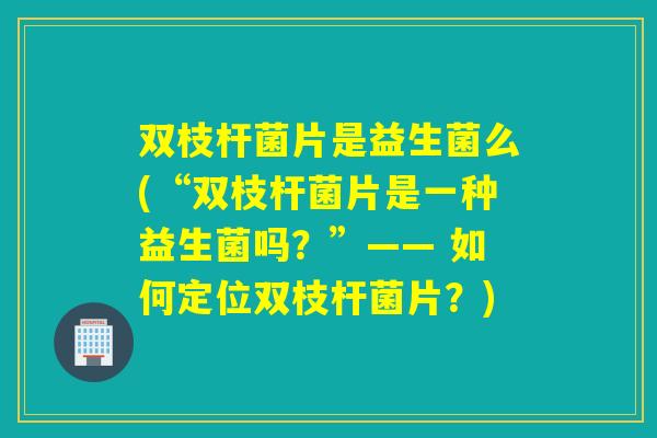 双枝杆菌片是益生菌么(“双枝杆菌片是一种益生菌吗？”—— 如何定位双枝杆菌片？)