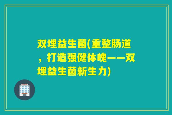 双埋益生菌(重整肠道,打造强健体魄——双埋益生菌新生力) 双埋益生菌(重整肠道,打造强健体魄——双埋益生菌新生力)