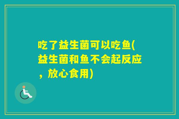 吃了益生菌可以吃鱼(益生菌和鱼不会起反应，放心食用)