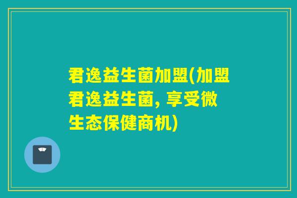 君逸益生菌加盟(加盟君逸益生菌, 享受微生态保健商机)