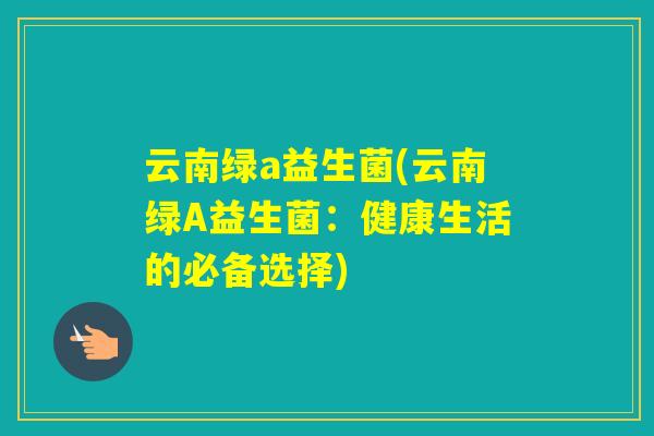 云南绿a益生菌(云南绿A益生菌:健康生活的必备选择) 云南绿a益生菌(云南绿A益生菌:健康生活的必备选择)