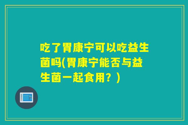 吃了胃康宁可以吃益生菌吗(胃康宁能否与益生菌一起食用?) 吃了胃康宁可以吃益生菌吗(胃康宁能否与益生菌一起食用?)