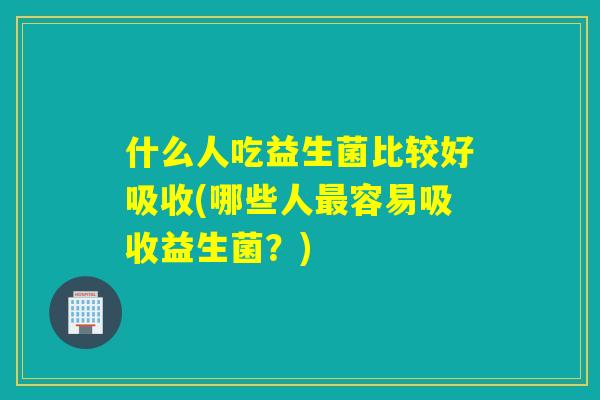 什么人吃益生菌比较好吸收(哪些人容易吸收益生菌?) 什么人吃益生菌比较好吸收(哪些人容易吸收益生菌?)
