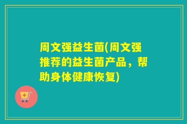 周文强益生菌(周文强推荐的益生菌产品，帮助身体健康恢复)