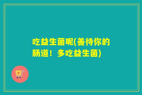 吃益生菌呢(善待你的肠道！多吃益生菌)