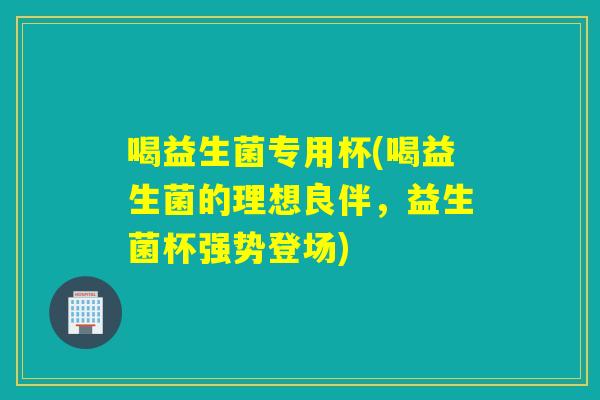 喝益生菌专用杯(喝益生菌的理想良伴，益生菌杯强势登场)