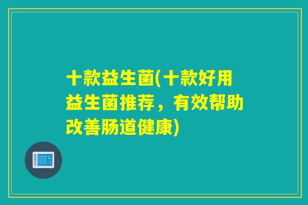 十款益生菌(十款好用益生菌推荐,有效帮助改善肠道健康) 十款益生菌(十款好用益生菌推荐,有效帮助改善肠道健康)