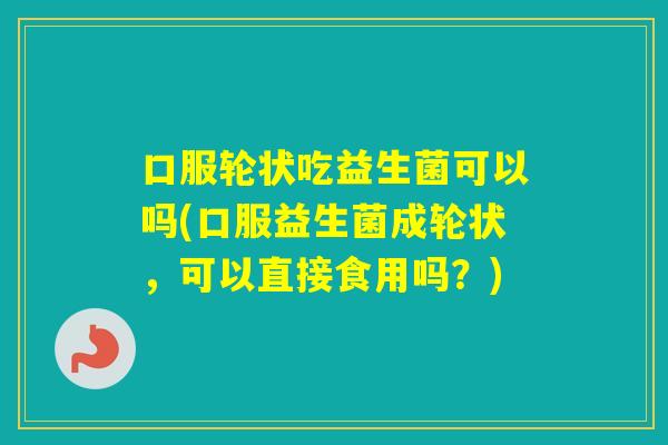 口服轮状吃益生菌可以吗(口服益生菌成轮状，可以直接食用吗？)