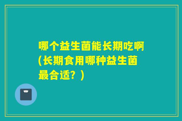 哪个益生菌能长期吃啊(长期食用哪种益生菌合适?) 哪个益生菌能长期吃啊(长期食用哪种益生菌合适?)
