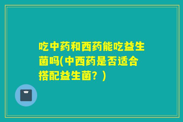 吃和西药能吃益生菌吗(中西药是否适合搭配益生菌?) 吃和西药能吃益生菌吗(中西药是否适合搭配益生菌?)