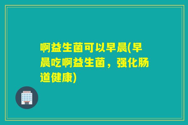 啊益生菌可以早晨(早晨吃啊益生菌，强化肠道健康)