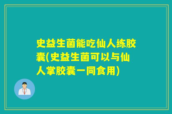史益生菌能吃仙人练胶囊(史益生菌可以与仙人掌胶囊一同食用) 史益生菌能吃仙人练胶囊(史益生菌可以与仙人掌胶囊一同食用)