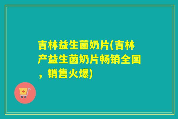吉林益生菌奶片(吉林产益生菌奶片畅销全国，销售火爆)