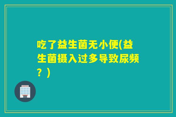 吃了益生菌无小便(益生菌摄入过多导致尿频?) 吃了益生菌无小便(益生菌摄入过多导致尿频?)