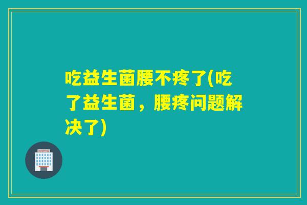 吃益生菌腰不疼了(吃了益生菌，腰疼问题解决了)