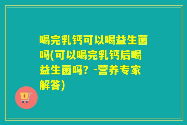 喝完乳钙可以喝益生菌吗(可以喝完乳钙后喝益生菌吗？-营养专家解答)